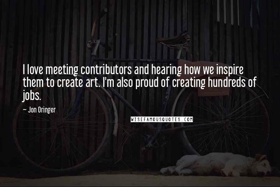 Jon Oringer quotes: I love meeting contributors and hearing how we inspire them to create art. I'm also proud of creating hundreds of jobs.