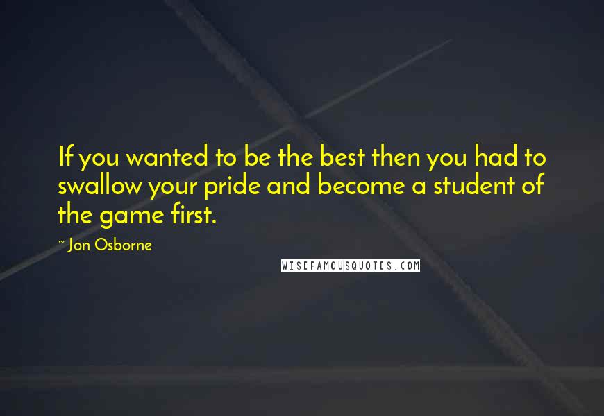 Jon Osborne quotes: If you wanted to be the best then you had to swallow your pride and become a student of the game first.