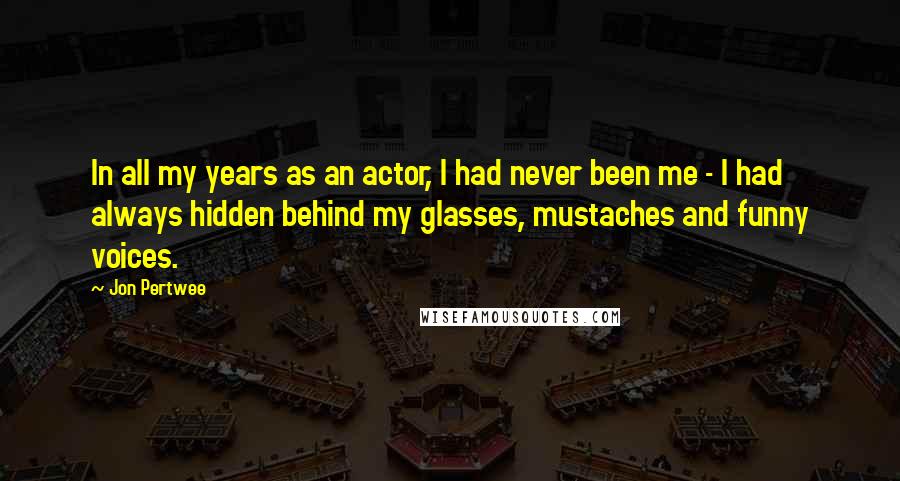 Jon Pertwee quotes: In all my years as an actor, I had never been me - I had always hidden behind my glasses, mustaches and funny voices.