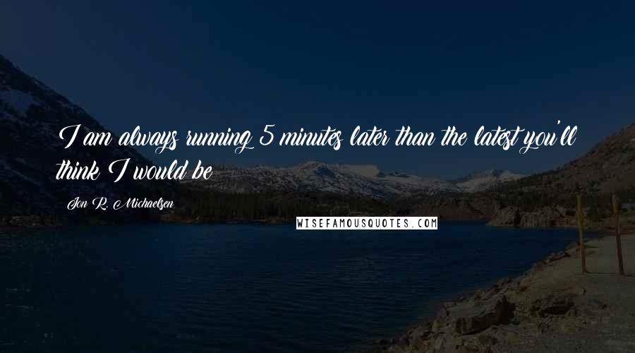 Jon R. Michaelsen quotes: I am always running 5 minutes later than the latest you'll think I would be