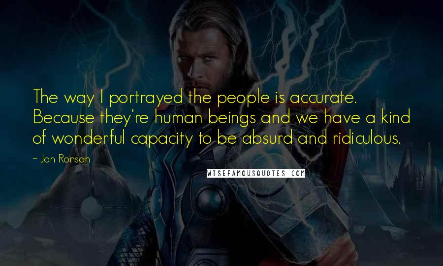 Jon Ronson quotes: The way I portrayed the people is accurate. Because they're human beings and we have a kind of wonderful capacity to be absurd and ridiculous.