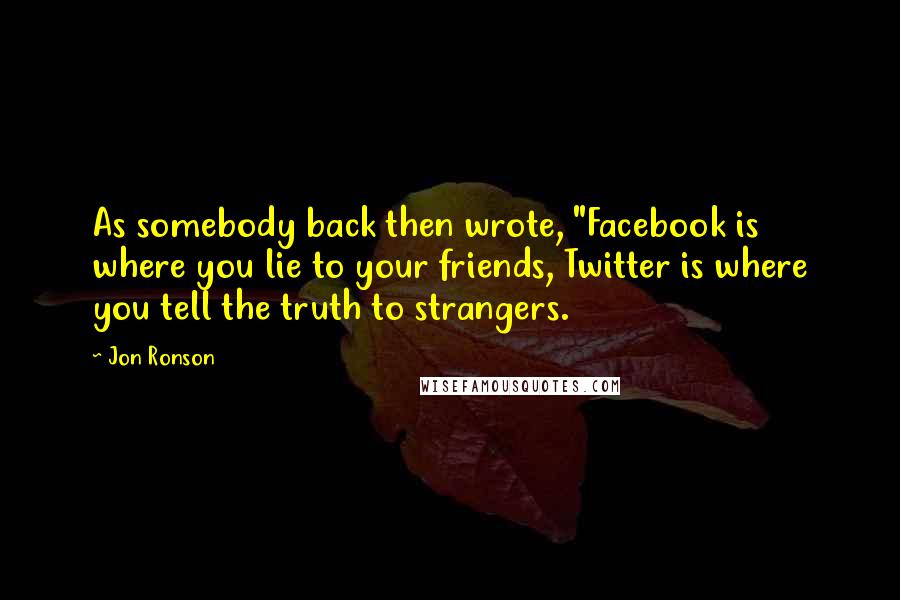 Jon Ronson quotes: As somebody back then wrote, "Facebook is where you lie to your friends, Twitter is where you tell the truth to strangers.