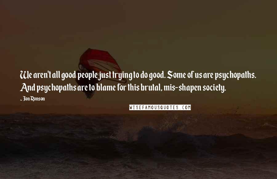 Jon Ronson quotes: We aren't all good people just trying to do good. Some of us are psychopaths. And psychopaths are to blame for this brutal, mis-shapen society.