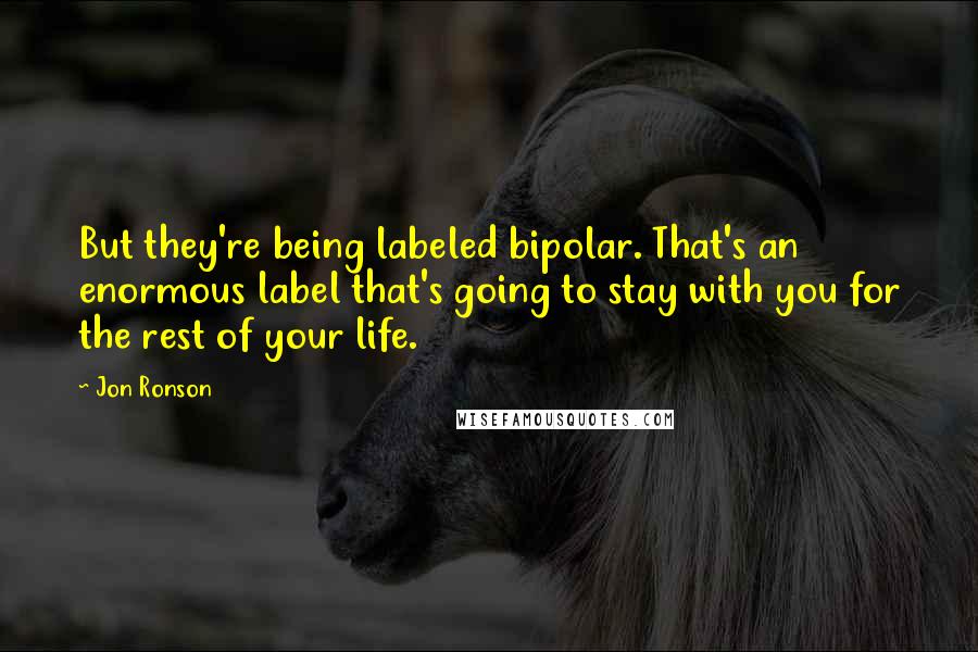 Jon Ronson quotes: But they're being labeled bipolar. That's an enormous label that's going to stay with you for the rest of your life.