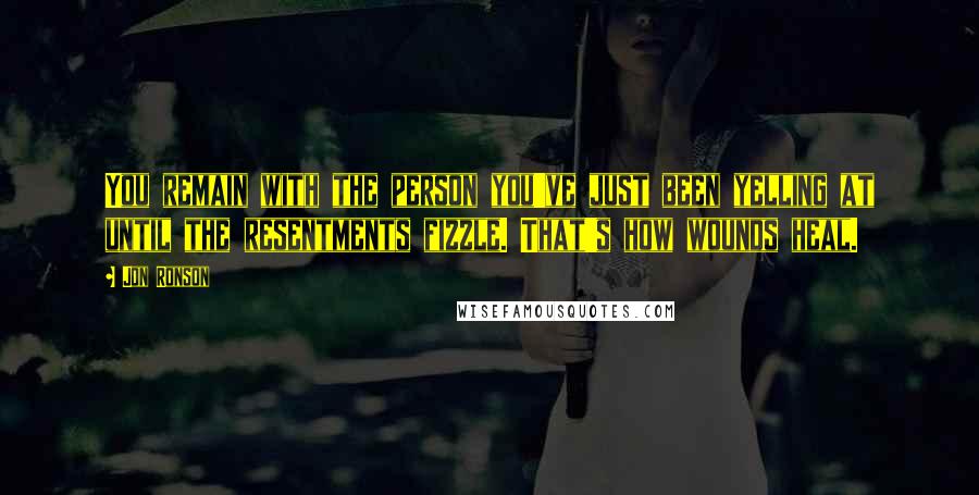 Jon Ronson quotes: You remain with the person you've just been yelling at until the resentments fizzle. That's how wounds heal.