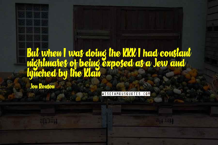 Jon Ronson quotes: But when I was doing the KKK I had constant nightmares of being exposed as a Jew and lynched by the Klan.