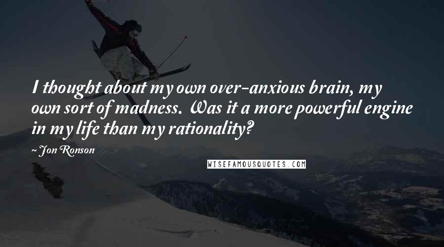 Jon Ronson quotes: I thought about my own over-anxious brain, my own sort of madness. Was it a more powerful engine in my life than my rationality?