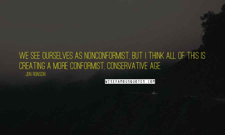 Jon Ronson quotes: We see ourselves as nonconformist, but I think all of this is creating a more conformist, conservative age.