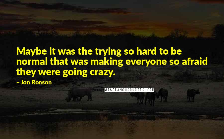 Jon Ronson quotes: Maybe it was the trying so hard to be normal that was making everyone so afraid they were going crazy.