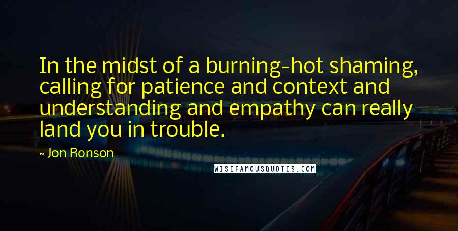 Jon Ronson quotes: In the midst of a burning-hot shaming, calling for patience and context and understanding and empathy can really land you in trouble. Jon Ronson quotes: In the midst of a burning-hot shaming, calling for patience and context and understanding and empathy can really land you in trouble.