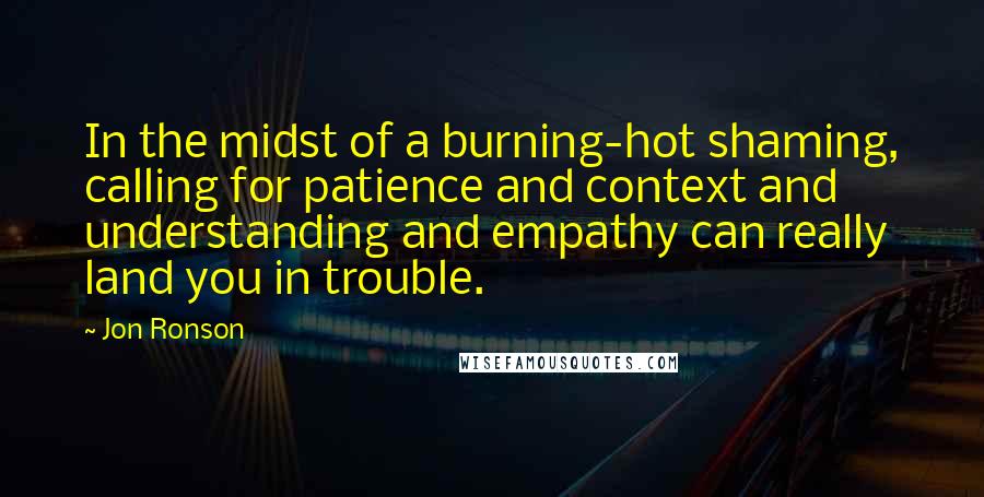 Jon Ronson quotes: In the midst of a burning-hot shaming, calling for patience and context and understanding and empathy can really land you in trouble.