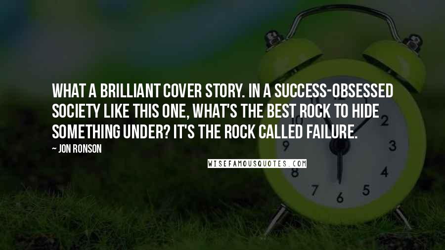 Jon Ronson quotes: What a brilliant cover story. In a success-obsessed society like this one, what's the best rock to hide something under? It's the rock called failure.