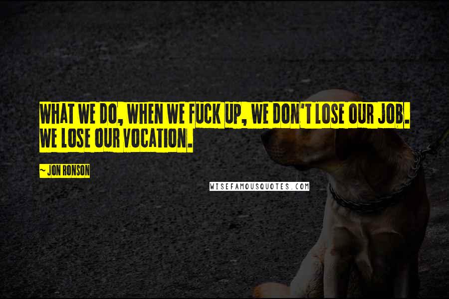 Jon Ronson quotes: What we do, when we fuck up, we don't lose our job. We lose our vocation.