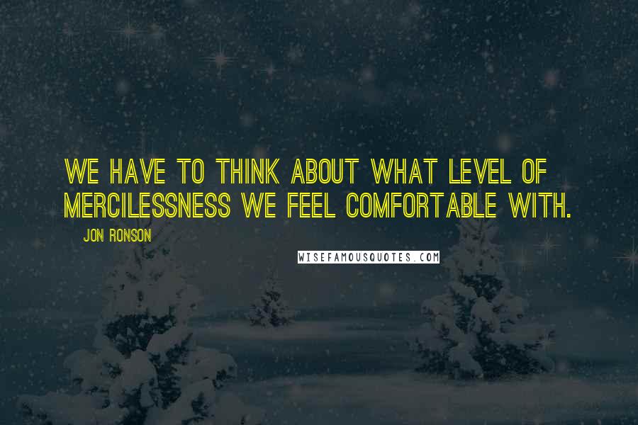 Jon Ronson quotes: We have to think about what level of mercilessness we feel comfortable with.