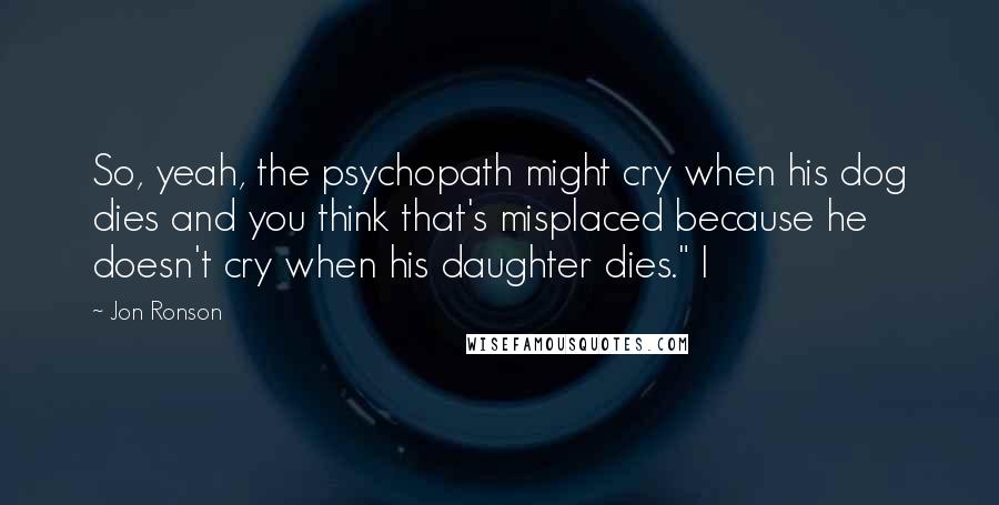 Jon Ronson quotes: So, yeah, the psychopath might cry when his dog dies and you think that's misplaced because he doesn't cry when his daughter dies." I