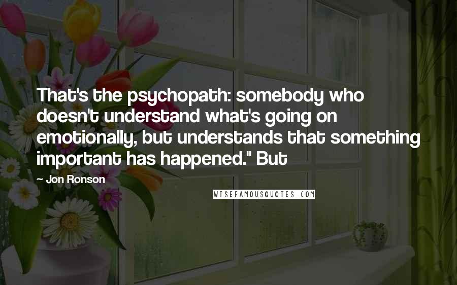 Jon Ronson quotes: That's the psychopath: somebody who doesn't understand what's going on emotionally, but understands that something important has happened." But