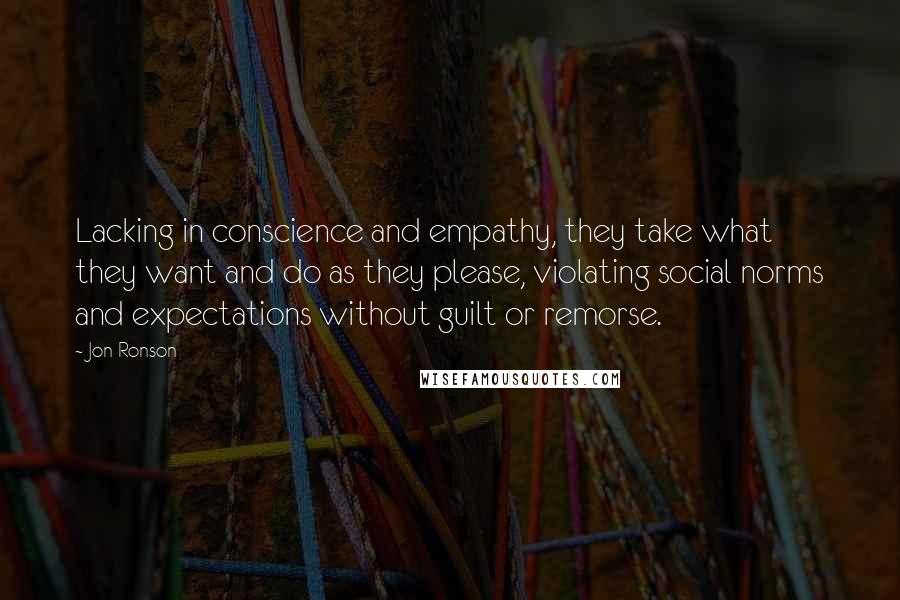 Jon Ronson quotes: Lacking in conscience and empathy, they take what they want and do as they please, violating social norms and expectations without guilt or remorse.