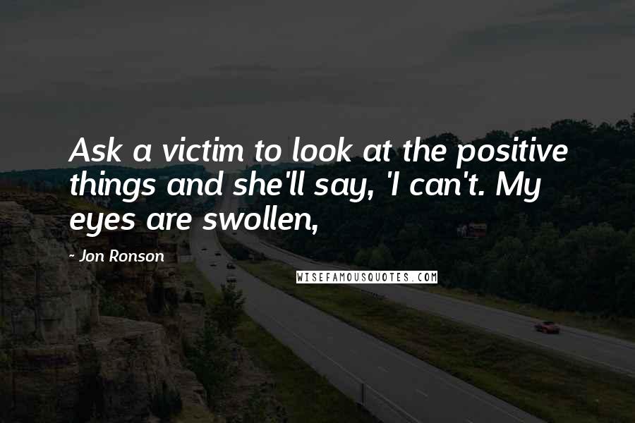 Jon Ronson quotes: Ask a victim to look at the positive things and she'll say, 'I can't. My eyes are swollen,