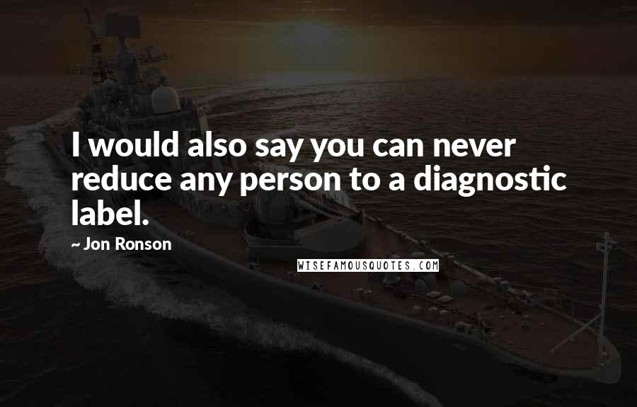 Jon Ronson quotes: I would also say you can never reduce any person to a diagnostic label.