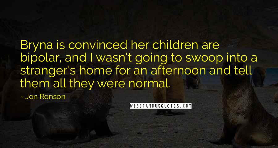 Jon Ronson quotes: Bryna is convinced her children are bipolar, and I wasn't going to swoop into a stranger's home for an afternoon and tell them all they were normal.