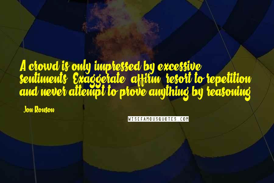 Jon Ronson quotes: A crowd is only impressed by excessive sentiments. Exaggerate, affirm, resort to repetition, and never attempt to prove anything by reasoning.