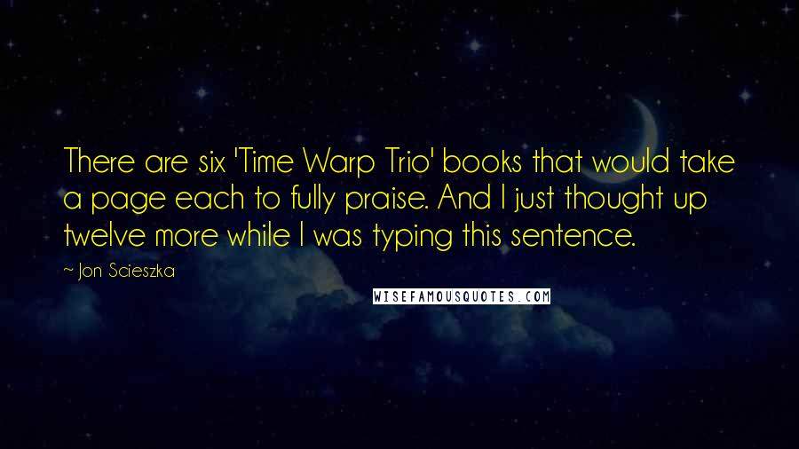 Jon Scieszka quotes: There are six 'Time Warp Trio' books that would take a page each to fully praise. And I just thought up twelve more while I was typing this sentence. Jon Scieszka quotes: There are six 'Time Warp Trio' books that would take a page each to fully praise. And I just thought up twelve more while I was typing this sentence.