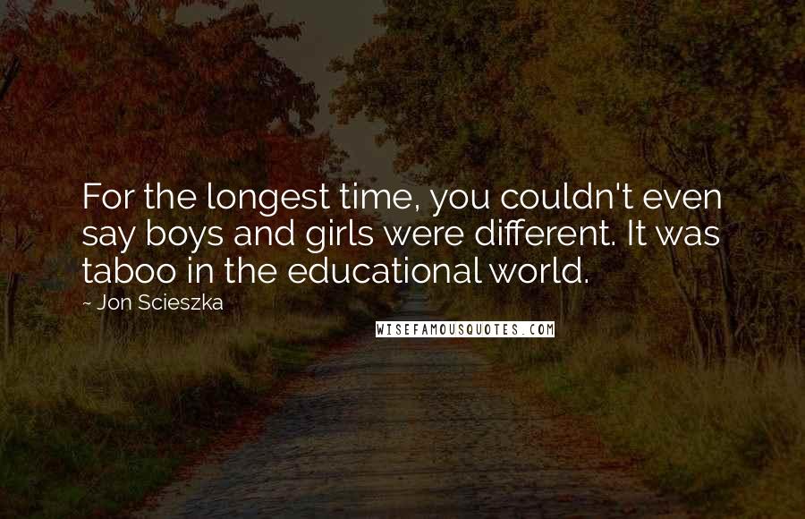 Jon Scieszka quotes: For the longest time, you couldn't even say boys and girls were different. It was taboo in the educational world. Jon Scieszka quotes: For the longest time, you couldn't even say boys and girls were different. It was taboo in the educational world.