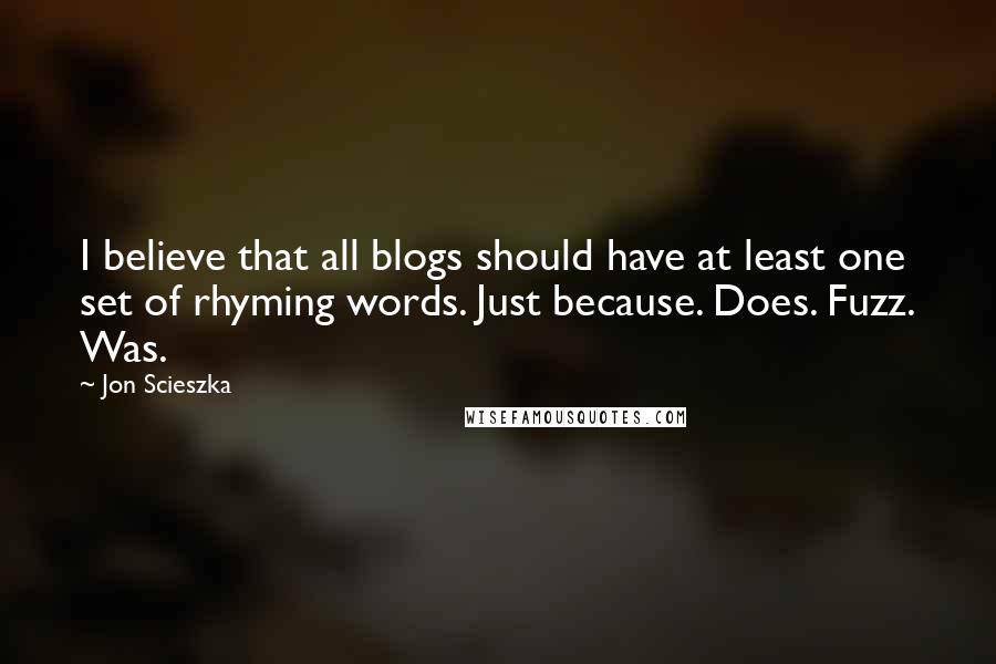 Jon Scieszka quotes: I believe that all blogs should have at least one set of rhyming words. Just because. Does. Fuzz. Was. Jon Scieszka quotes: I believe that all blogs should have at least one set of rhyming words. Just because. Does. Fuzz. Was.