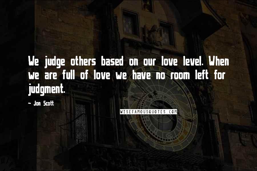 Jon Scott quotes: We judge others based on our love level. When we are full of love we have no room left for judgment.