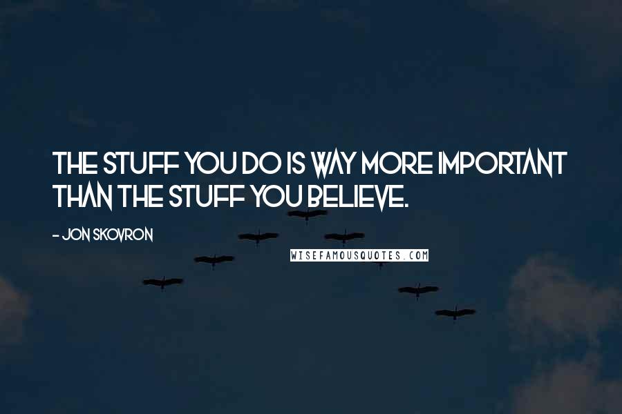 Jon Skovron quotes: The stuff you do is way more important than the stuff you believe.