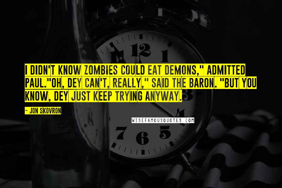 Jon Skovron quotes: I didn't know zombies could eat demons," admitted Paul."Oh, dey can't, really," said the Baron. "But you know, dey just keep trying anyway. Jon Skovron quotes: I didn't know zombies could eat demons," admitted Paul."Oh, dey can't, really," said the Baron. "But you know, dey just keep trying anyway.