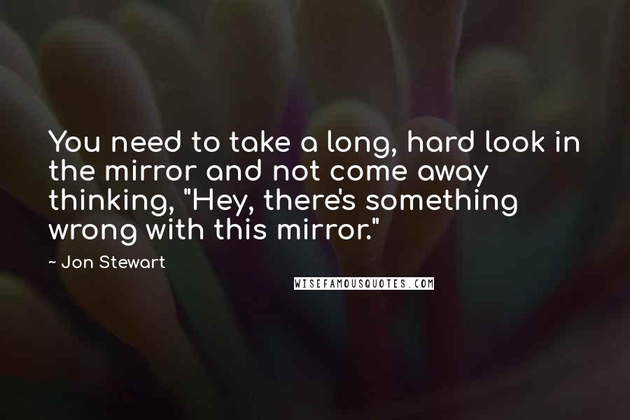 Jon Stewart quotes: You need to take a long, hard look in the mirror and not come away thinking, "Hey, there's something wrong with this mirror."