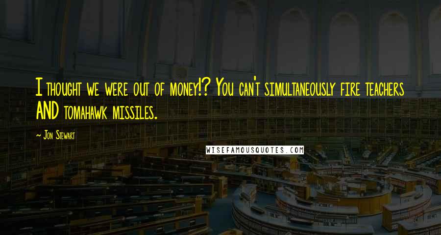 Jon Stewart quotes: I thought we were out of money!? You can't simultaneously fire teachers AND tomahawk missiles.