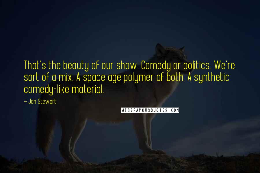 Jon Stewart quotes: That's the beauty of our show. Comedy or politics. We're sort of a mix. A space age polymer of both. A synthetic comedy-like material.