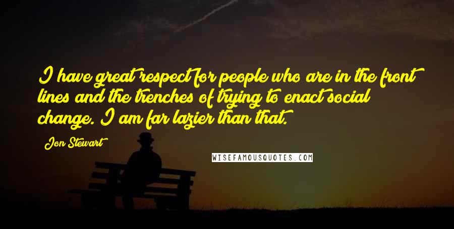 Jon Stewart quotes: I have great respect for people who are in the front lines and the trenches of trying to enact social change. I am far lazier than that.