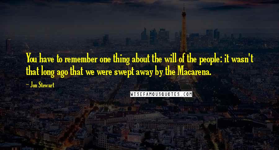 Jon Stewart quotes: You have to remember one thing about the will of the people: it wasn't that long ago that we were swept away by the Macarena.