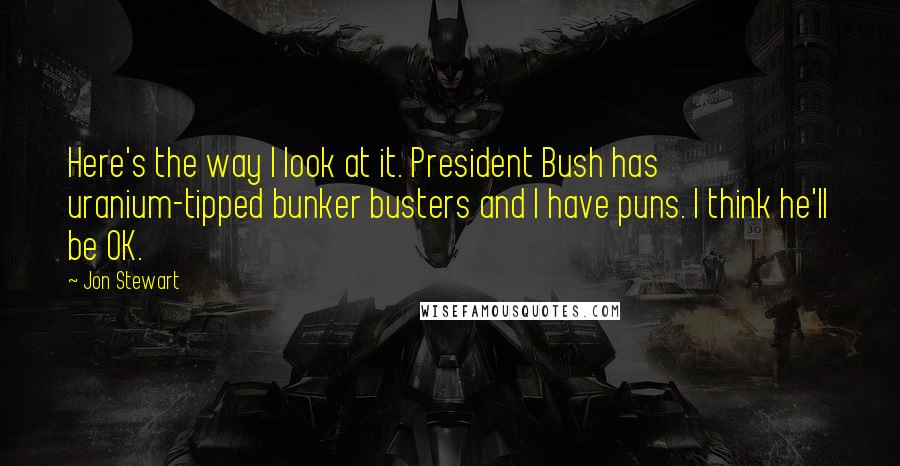 Jon Stewart quotes: Here's the way I look at it. President Bush has uranium-tipped bunker busters and I have puns. I think he'll be OK.