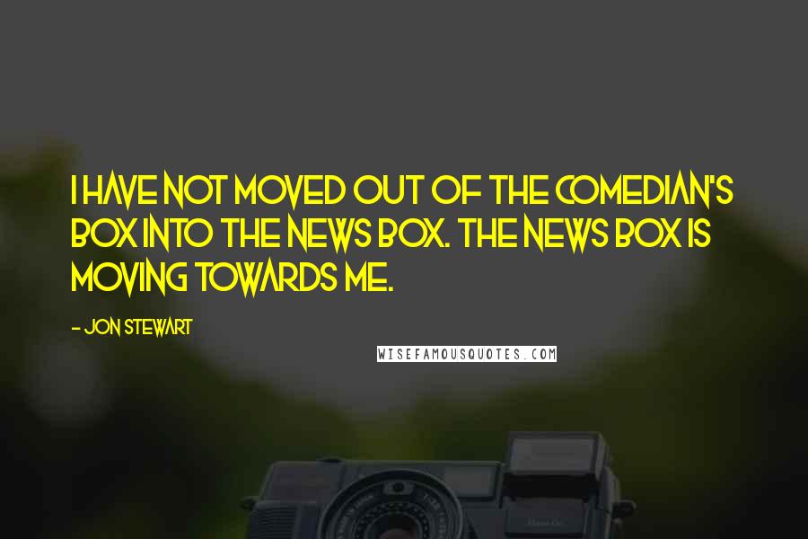 Jon Stewart quotes: I have not moved out of the comedian's box into the news box. The news box is moving towards me.