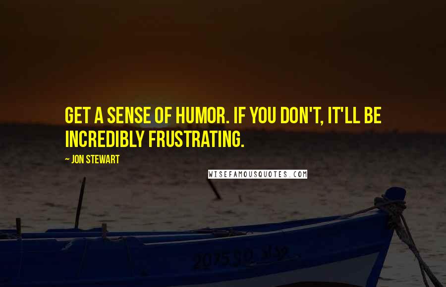 Jon Stewart quotes: Get a sense of humor. If you don't, it'll be incredibly frustrating.