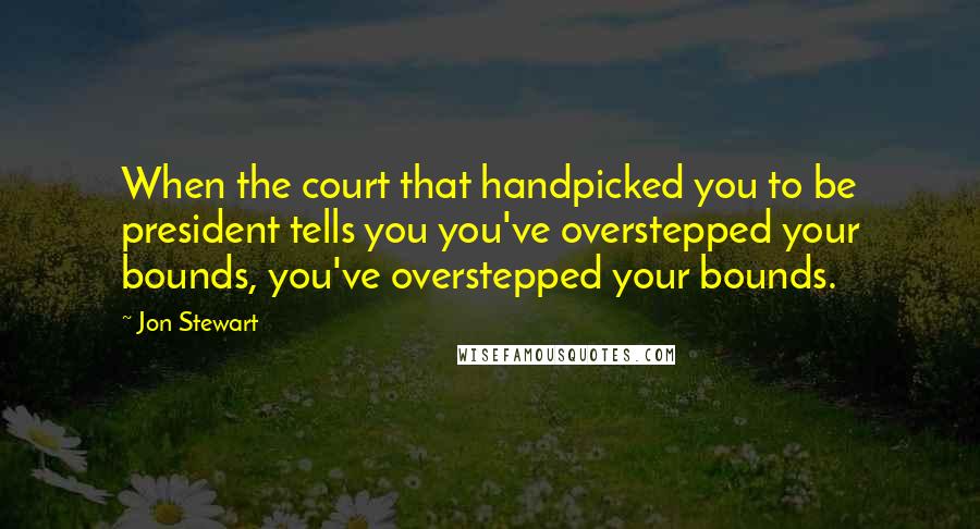 Jon Stewart quotes: When the court that handpicked you to be president tells you you've overstepped your bounds, you've overstepped your bounds.