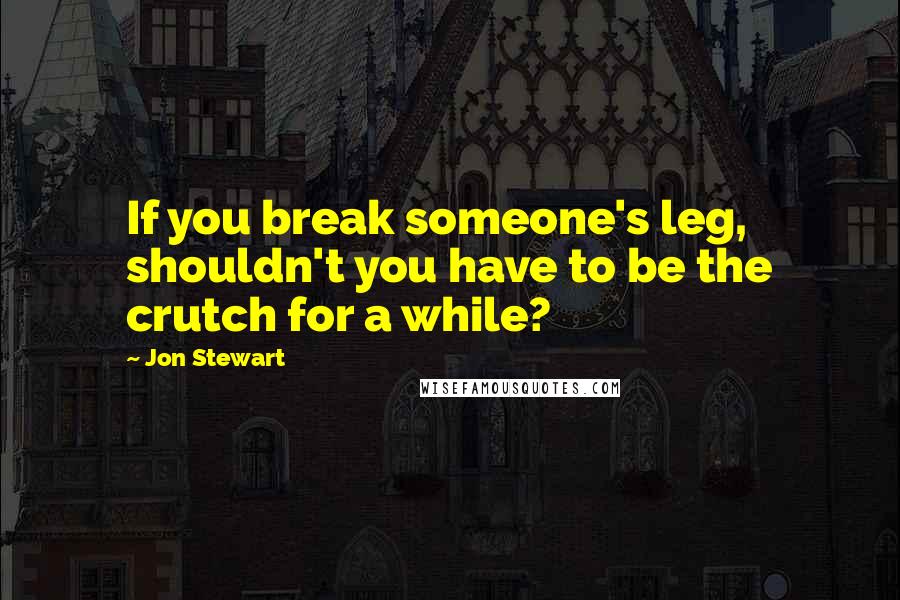 Jon Stewart quotes: If you break someone's leg, shouldn't you have to be the crutch for a while?