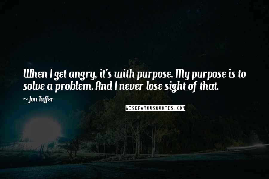 Jon Taffer quotes: When I get angry, it's with purpose. My purpose is to solve a problem. And I never lose sight of that.