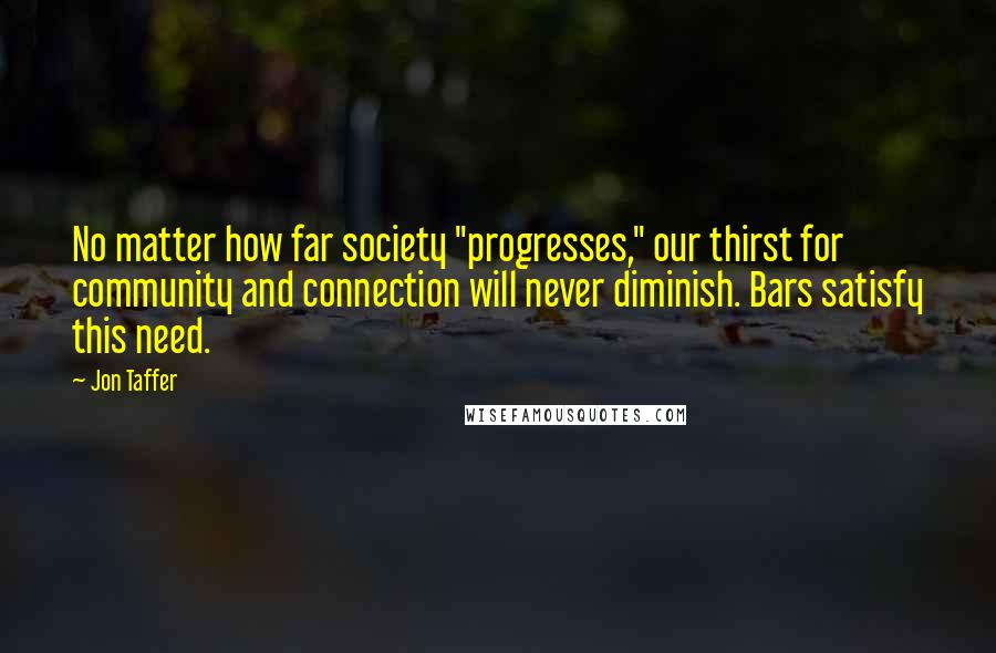 Jon Taffer quotes: No matter how far society "progresses," our thirst for community and connection will never diminish. Bars satisfy this need.