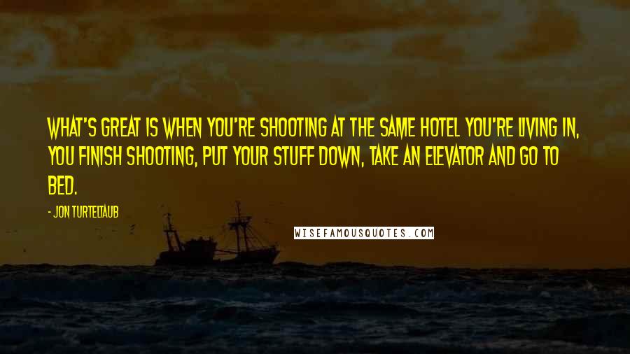 Jon Turteltaub quotes: What's great is when you're shooting at the same hotel you're living in, you finish shooting, put your stuff down, take an elevator and go to bed.