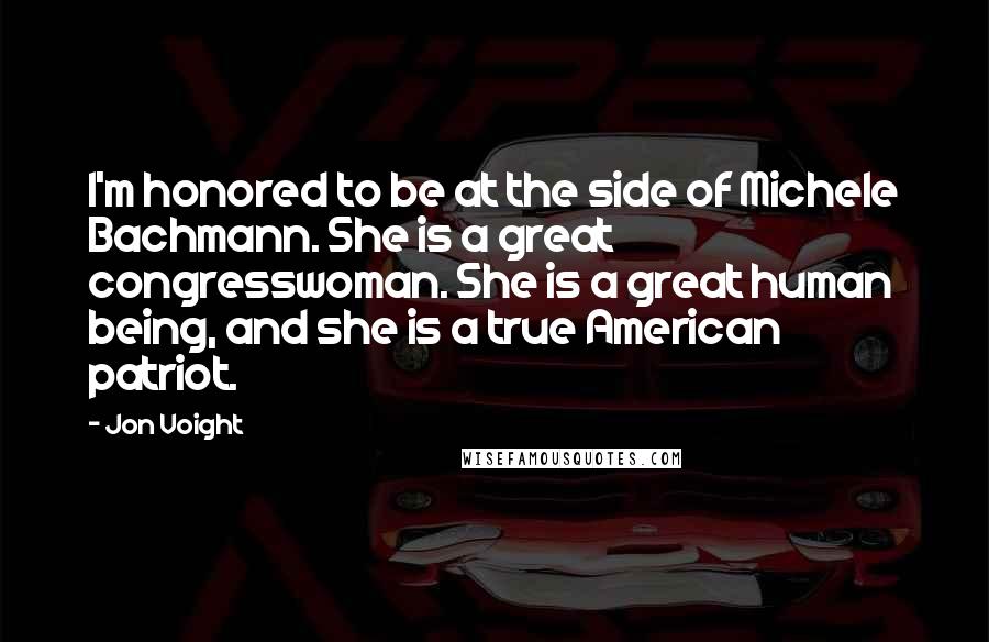 Jon Voight quotes: I'm honored to be at the side of Michele Bachmann. She is a great congresswoman. She is a great human being, and she is a true American patriot.