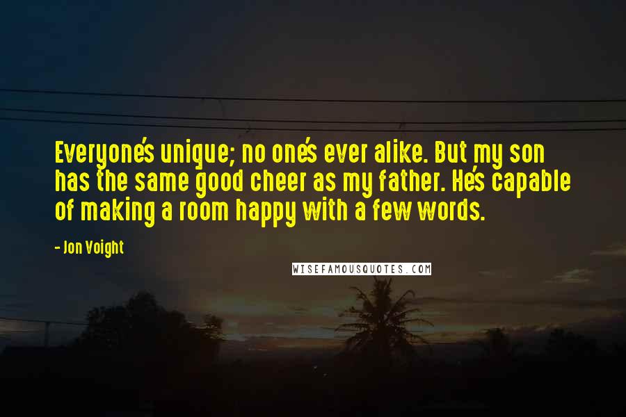 Jon Voight quotes: Everyone's unique; no one's ever alike. But my son has the same good cheer as my father. He's capable of making a room happy with a few words.