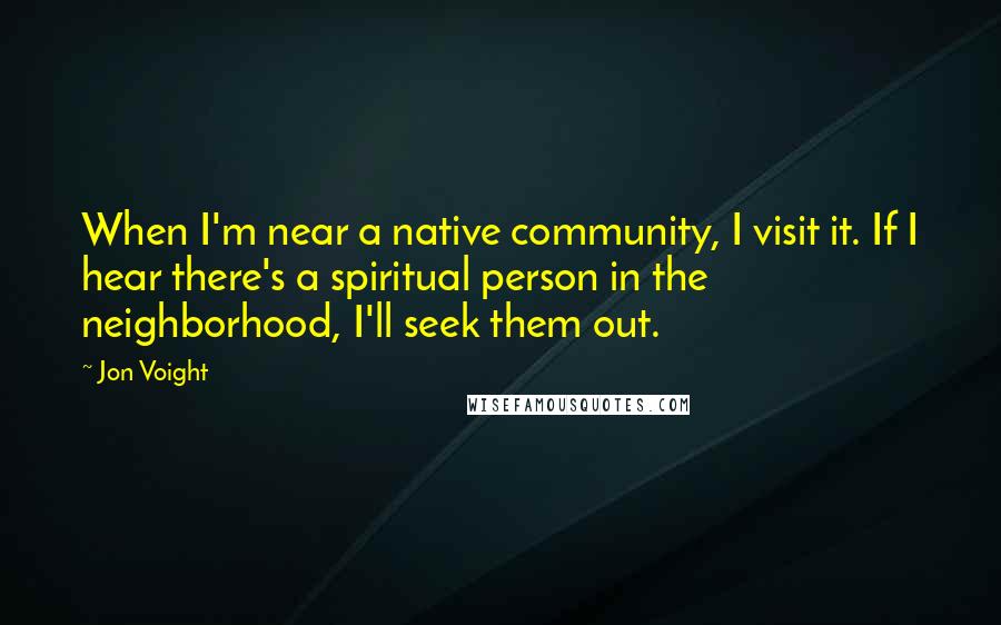 Jon Voight quotes: When I'm near a native community, I visit it. If I hear there's a spiritual person in the neighborhood, I'll seek them out.