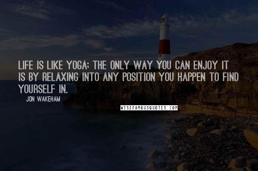 Jon Wakeham quotes: Life is like yoga; the only way you can enjoy it is by relaxing into any position you happen to find yourself in.