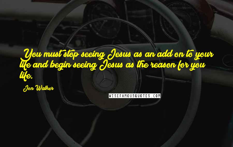 Jon Walker quotes: You must stop seeing Jesus as an add on to your life and begin seeing Jesus as the reason for you life.