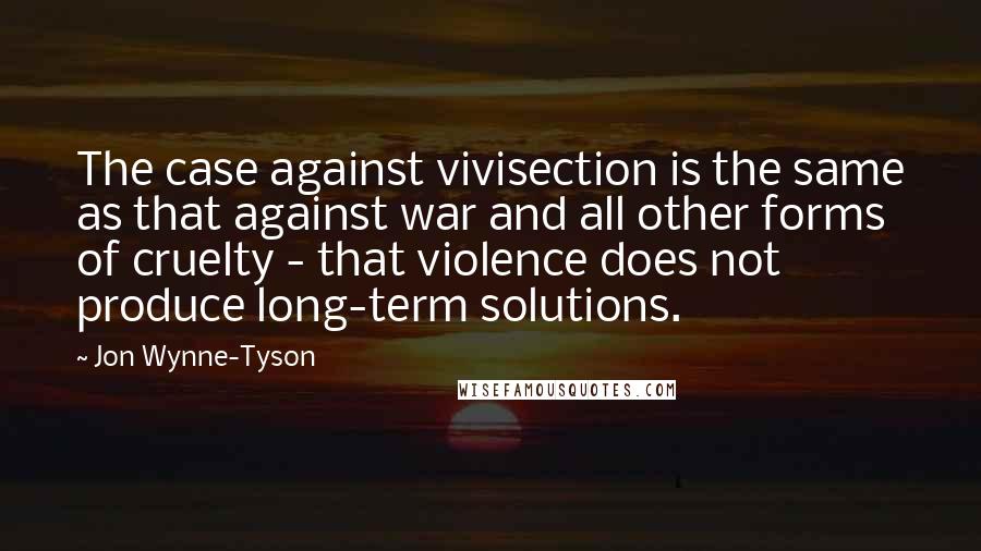 Jon Wynne-Tyson quotes: The case against vivisection is the same as that against war and all other forms of cruelty - that violence does not produce long-term solutions.